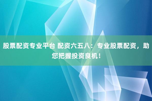 股票配资专业平台 配资六五八：专业股票配资，助您把握投资良机！