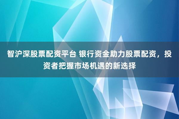 智沪深股票配资平台 银行资金助力股票配资,投资者把握市场机遇的新选择