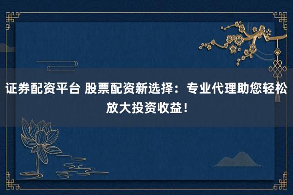 证券配资平台 股票配资新选择：专业代理助您轻松放大投资收益！