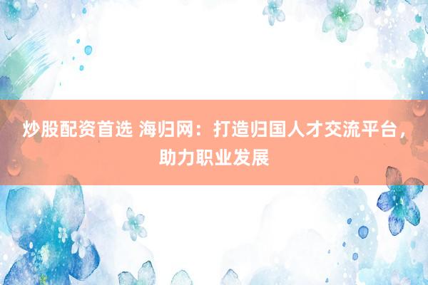 炒股配资首选 海归网：打造归国人才交流平台，助力职业发展