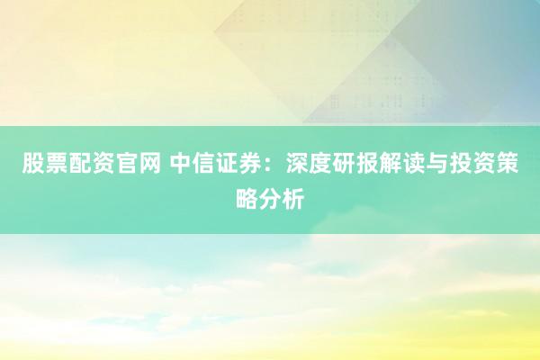 股票配资官网 中信证券：深度研报解读与投资策略分析