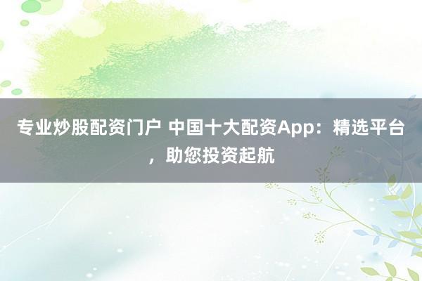 专业炒股配资门户 中国十大配资App：精选平台，助您投资起航