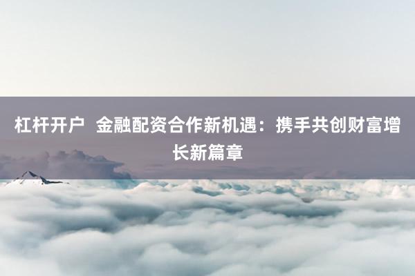 杠杆开户  金融配资合作新机遇：携手共创财富增长新篇章