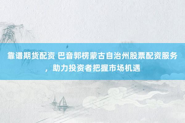 靠谱期货配资 巴音郭楞蒙古自治州股票配资服务，助力投资者把握市场机遇