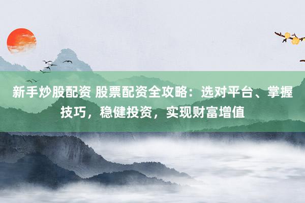 新手炒股配资 股票配资全攻略：选对平台、掌握技巧，稳健投资，实现财富增值