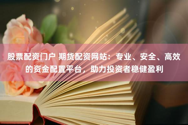 股票配资门户 期货配资网站：专业、安全、高效的资金配置平台，助力投资者稳健盈利
