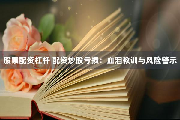 股票配资杠杆 配资炒股亏损：血泪教训与风险警示