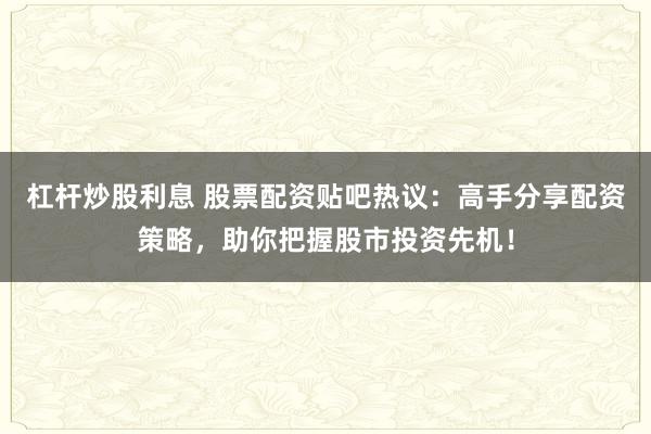 杠杆炒股利息 股票配资贴吧热议：高手分享配资策略，助你把握股市投资先机！