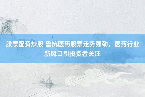 股票配资炒股 鲁抗医药股票走势强劲，医药行业新风口引投资者关注