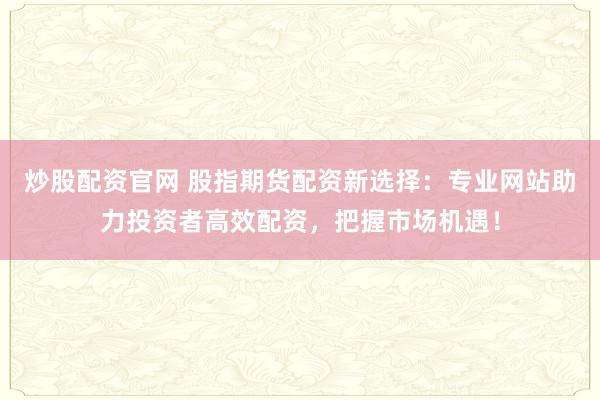 炒股配资官网 股指期货配资新选择：专业网站助力投资者高效配资，把握市场机遇！