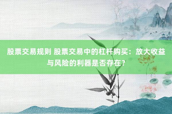 股票交易规则 股票交易中的杠杆购买：放大收益与风险的利器是否存在？
