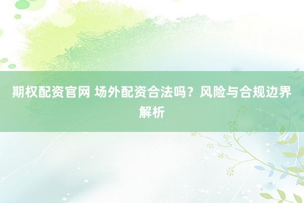 期权配资官网 场外配资合法吗？风险与合规边界解析