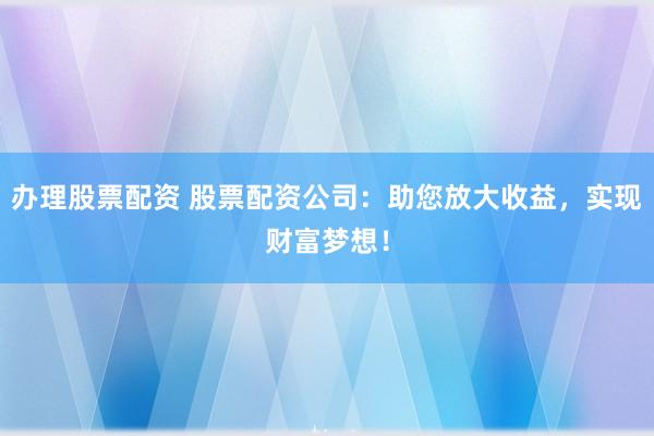 办理股票配资 股票配资公司:助您放大收益,实现财富梦想!