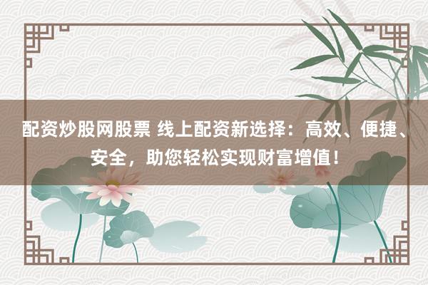 配资炒股网股票 线上配资新选择：高效、便捷、安全，助您轻松实现财富增值！