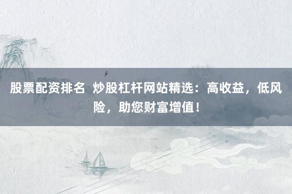 股票配资排名  炒股杠杆网站精选：高收益，低风险，助您财富增值！