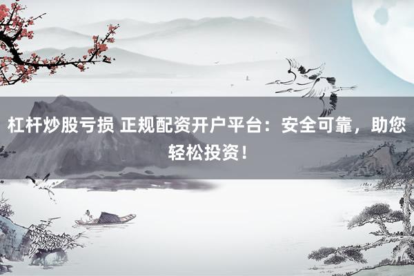 杠杆炒股亏损 正规配资开户平台：安全可靠，助您轻松投资！