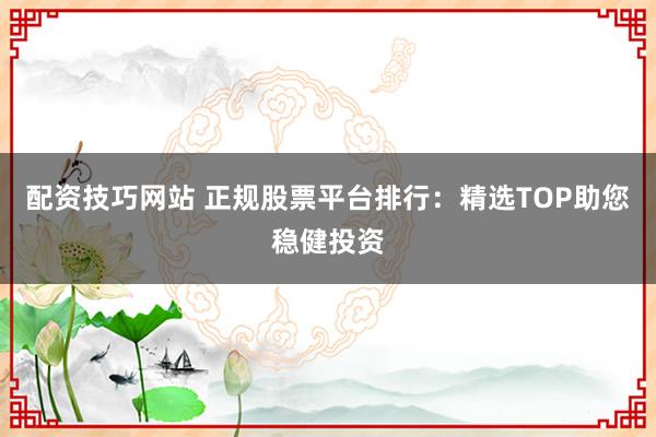 配资技巧网站 正规股票平台排行：精选TOP助您稳健投资