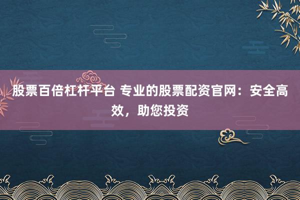 股票百倍杠杆平台 专业的股票配资官网:安全高效,助您投资