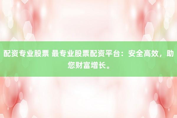 配资专业股票 最专业股票配资平台：安全高效，助您财富增长。