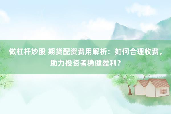 做杠杆炒股 期货配资费用解析：如何合理收费，助力投资者稳健盈利？
