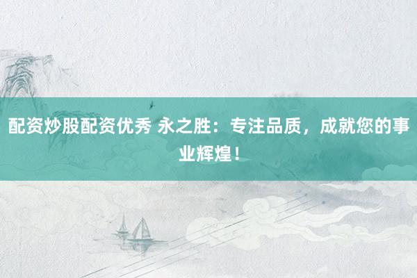 配资炒股配资优秀 永之胜：专注品质，成就您的事业辉煌！