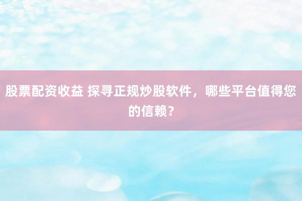 股票配资收益 探寻正规炒股软件，哪些平台值得您的信赖？