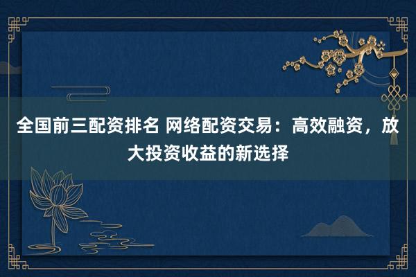 全国前三配资排名 网络配资交易:高效融资,放大投资收益的新选择
