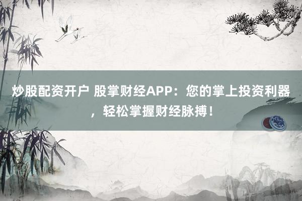 炒股配资开户 股掌财经APP：您的掌上投资利器，轻松掌握财经脉搏！