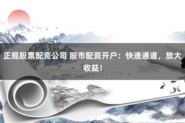 正规股票配资公司 股市配资开户：快速通道，放大收益！