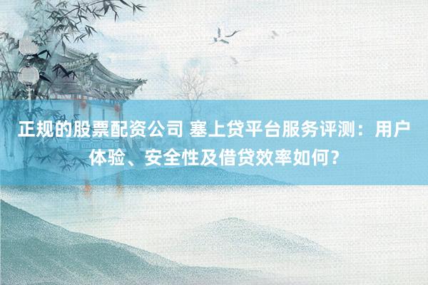 正规的股票配资公司 塞上贷平台服务评测：用户体验、安全性及借贷效率如何？