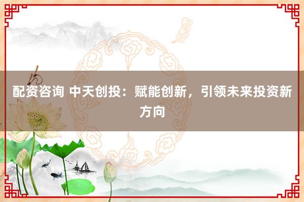 配资咨询 中天创投：赋能创新，引领未来投资新方向