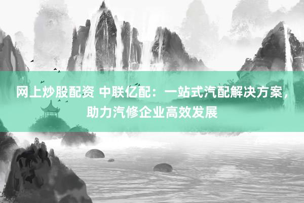 网上炒股配资 中联亿配：一站式汽配解决方案，助力汽修企业高效发展