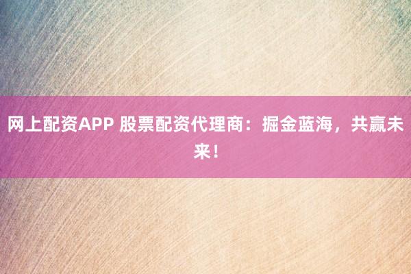 网上配资APP 股票配资代理商：掘金蓝海，共赢未来！