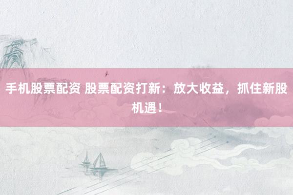 手机股票配资 股票配资打新：放大收益，抓住新股机遇！