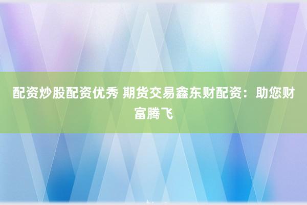 配资炒股配资优秀 期货交易鑫东财配资：助您财富腾飞